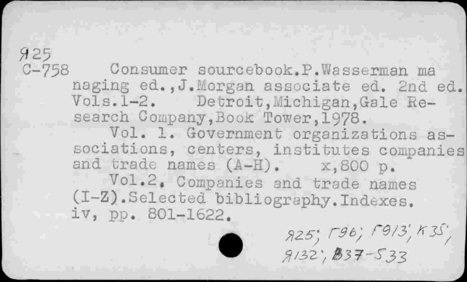 ﻿/9 25
C-75S Consumer sourcebook.P.Wasserman ma naging ed. ,J.Morgan associate ed. 2nd ed. Vols.1-2.	Detroit,Michigan,Gale Re-
search Company,Book Tower,1978«
Vol. 1. Government organizations associations, centers, institutes companies and trade names (A-H).	x,800 p.
Vol.2, Companies and trade names (I-Z).Selected bibliography.Indexes, iv, pp. 801-1622.
•